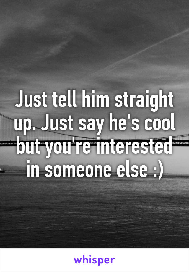 Just tell him straight up. Just say he's cool but you're interested in someone else :)