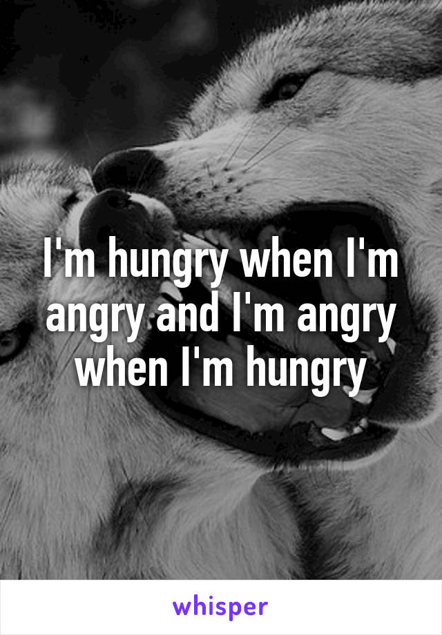 I'm hungry when I'm angry and I'm angry when I'm hungry