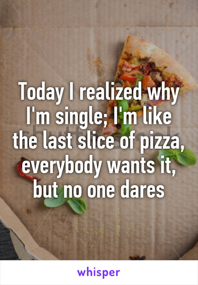 Today I realized why I'm single; I'm like the last slice of pizza, everybody wants it, but no one dares