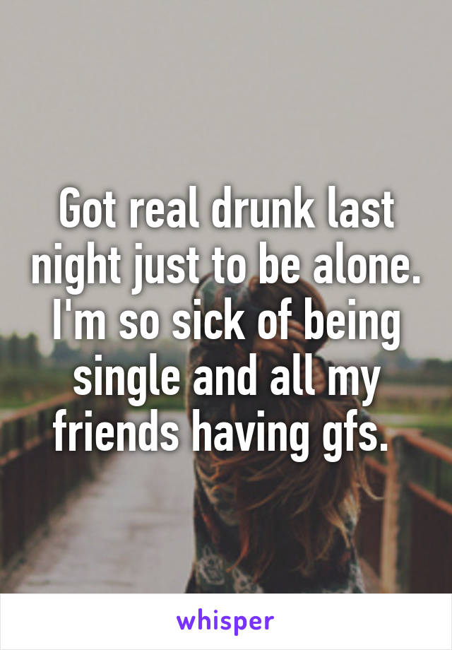 Got real drunk last night just to be alone. I'm so sick of being single and all my friends having gfs. 