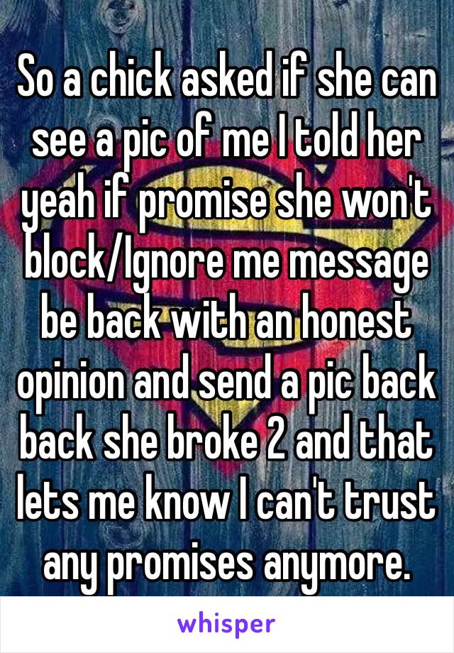 So a chick asked if she can see a pic of me I told her yeah if promise she won't block/Ignore me message be back with an honest opinion and send a pic back back she broke 2 and that lets me know I can't trust any promises anymore.