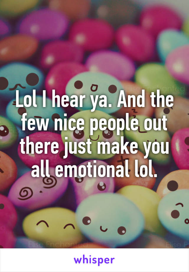 Lol I hear ya. And the few nice people out there just make you all emotional lol.