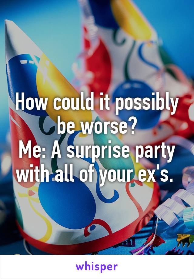 How could it possibly be worse?
Me: A surprise party with all of your ex's. 