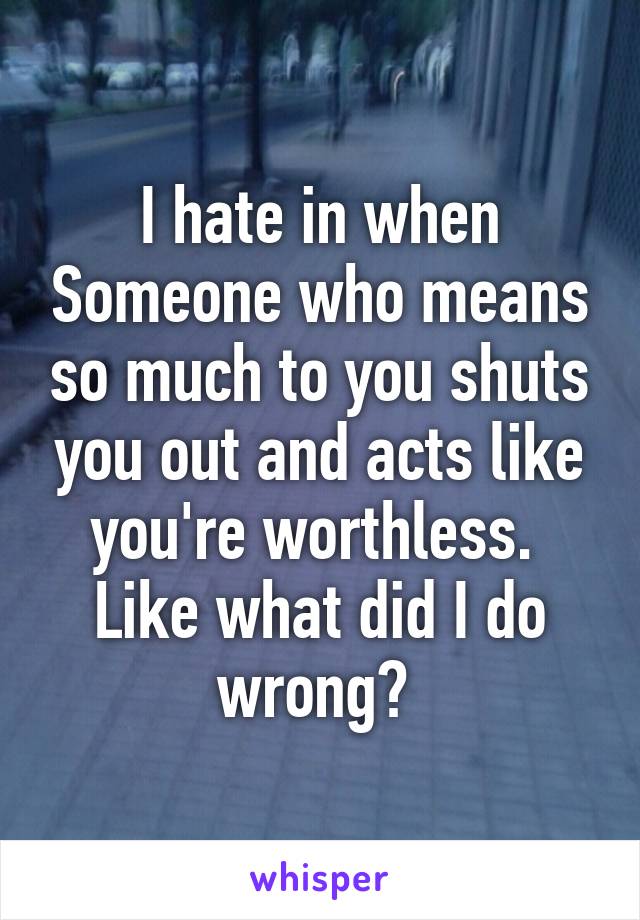 I hate in when Someone who means so much to you shuts you out and acts like you're worthless.  Like what did I do wrong? 