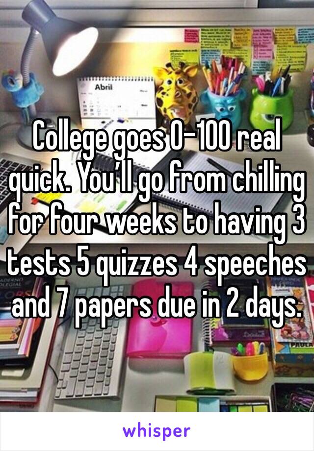 College goes 0-100 real quick. You’ll go from chilling for four weeks to having 3 tests 5 quizzes 4 speeches and 7 papers due in 2 days.