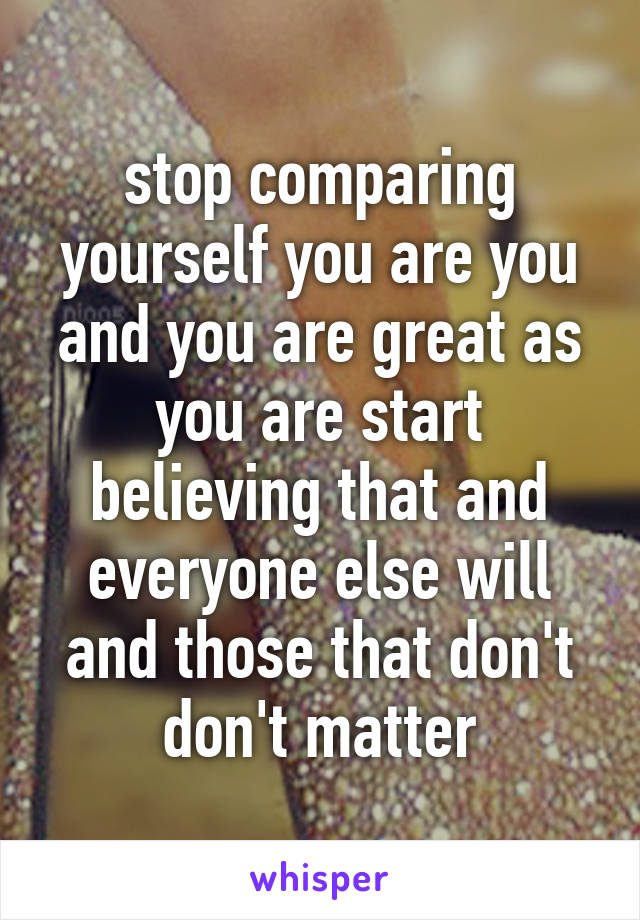 stop comparing yourself you are you and you are great as you are start believing that and everyone else will and those that don't don't matter