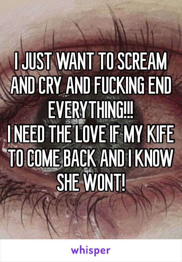 I JUST WANT TO SCREAM AND CRY AND FUCKING END EVERYTHING!!! 
I NEED THE LOVE IF MY KIFE TO COME BACK AND I KNOW SHE WONT!