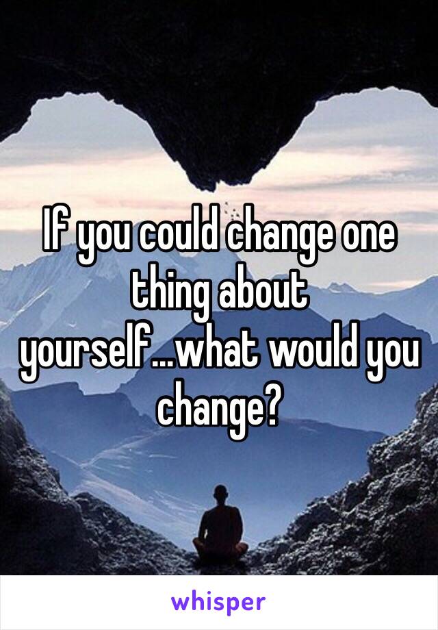 If you could change one thing about yourself...what would you change?