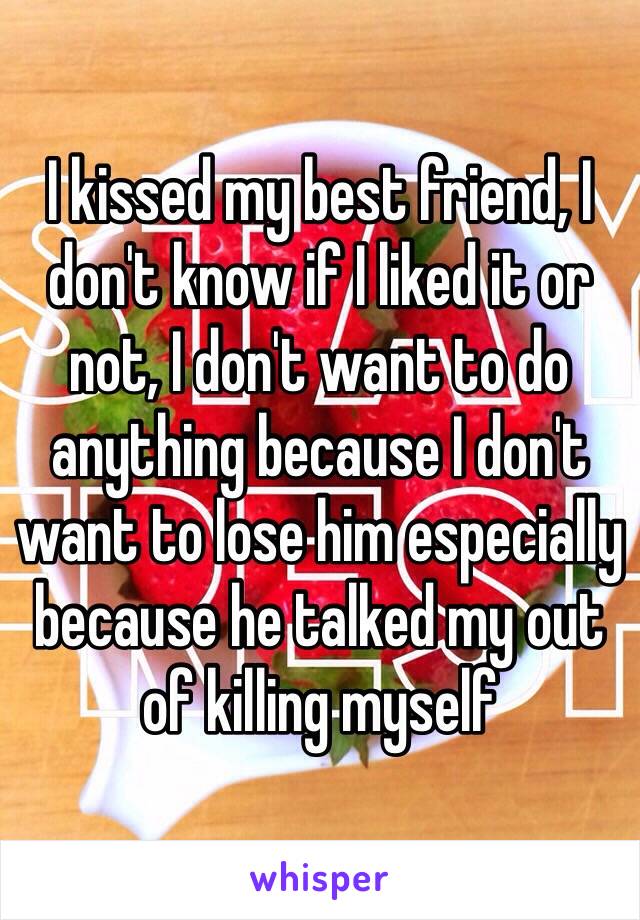 I kissed my best friend, I don't know if I liked it or not, I don't want to do anything because I don't want to lose him especially because he talked my out of killing myself 