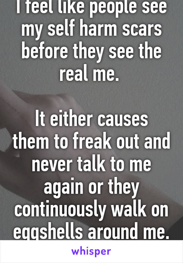 I feel like people see my self harm scars before they see the real me. 

It either causes them to freak out and never talk to me again or they continuously walk on eggshells around me. 