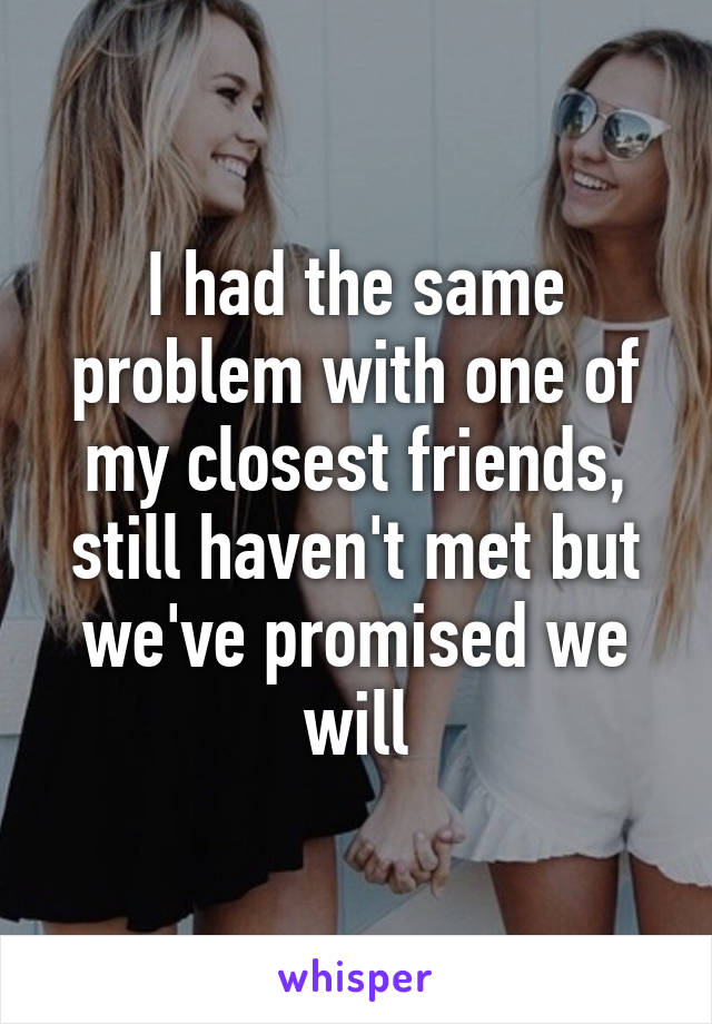 I had the same problem with one of my closest friends, still haven't met but we've promised we will