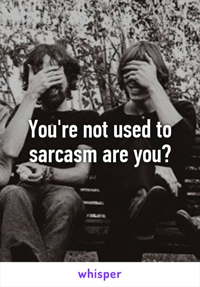 You're not used to sarcasm are you?