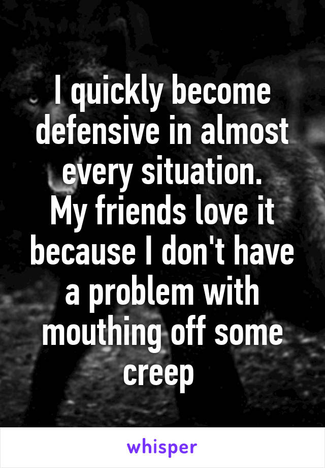 I quickly become defensive in almost every situation.
My friends love it because I don't have a problem with mouthing off some creep 