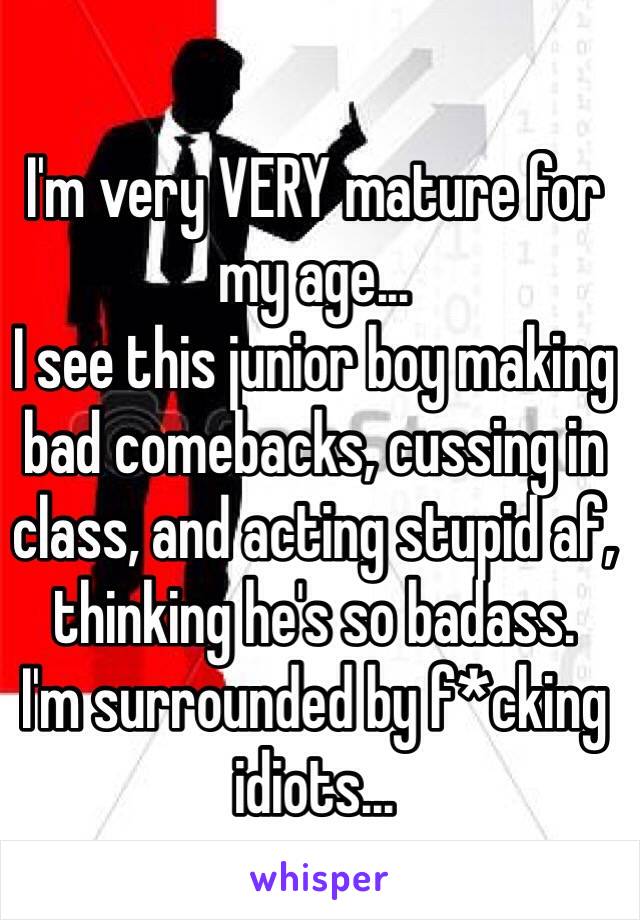 I'm very VERY mature for my age... 
I see this junior boy making bad comebacks, cussing in class, and acting stupid af, thinking he's so badass.
I'm surrounded by f*cking idiots...