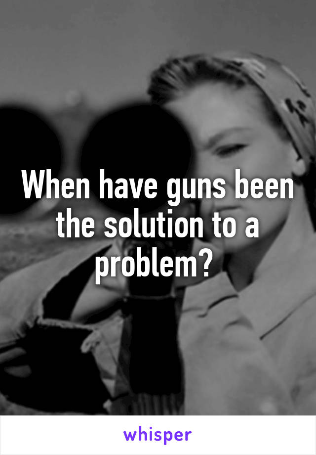 When have guns been the solution to a problem? 