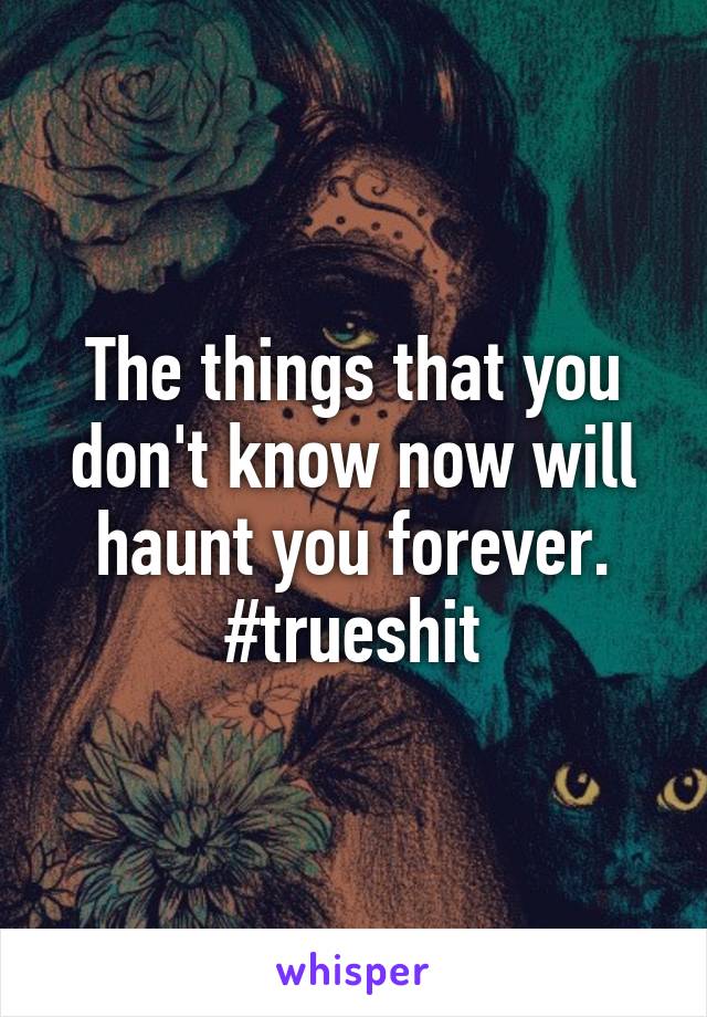 The things that you don't know now will haunt you forever. #trueshit