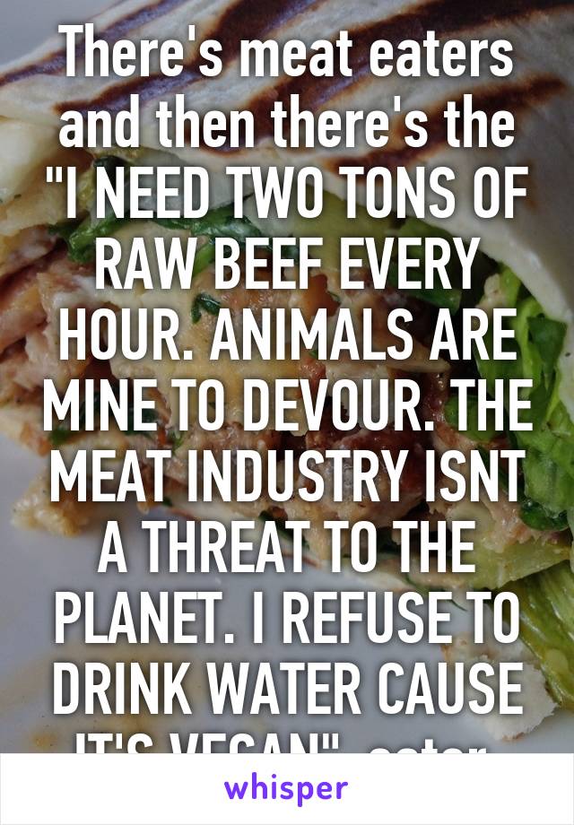 There's meat eaters and then there's the "I NEED TWO TONS OF RAW BEEF EVERY HOUR. ANIMALS ARE MINE TO DEVOUR. THE MEAT INDUSTRY ISNT A THREAT TO THE PLANET. I REFUSE TO DRINK WATER CAUSE IT'S VEGAN"-eater.