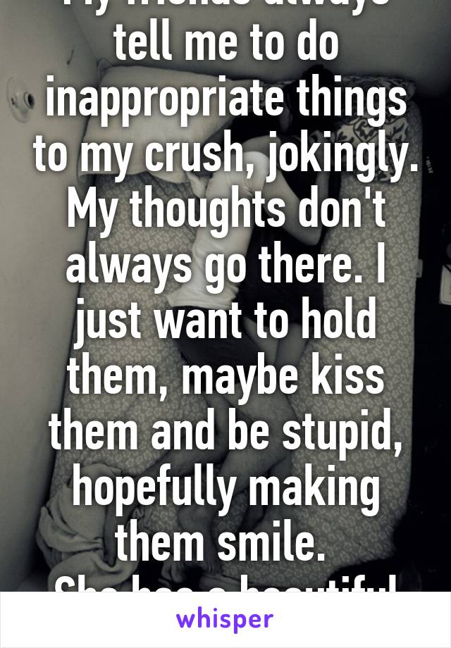 My friends always tell me to do inappropriate things to my crush, jokingly. My thoughts don't always go there. I just want to hold them, maybe kiss them and be stupid, hopefully making them smile. 
She has a beautiful smile.