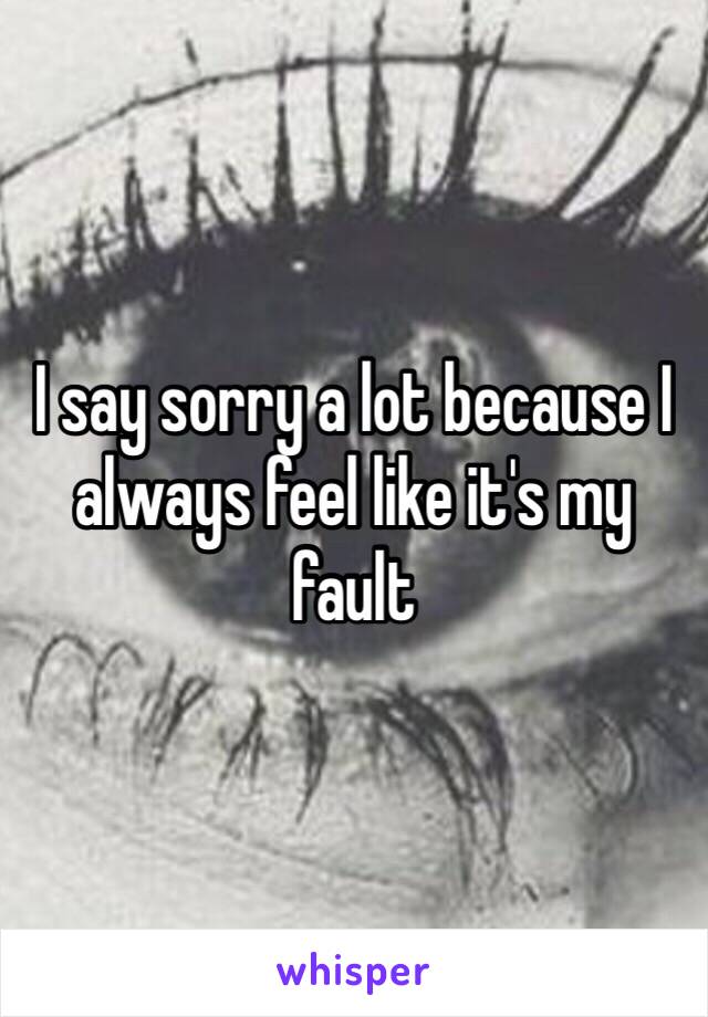 I say sorry a lot because I always feel like it's my fault 