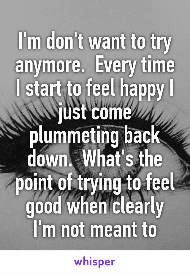 I'm don't want to try anymore.  Every time I start to feel happy I just come plummeting back down.  What's the point of trying to feel good when clearly I'm not meant to