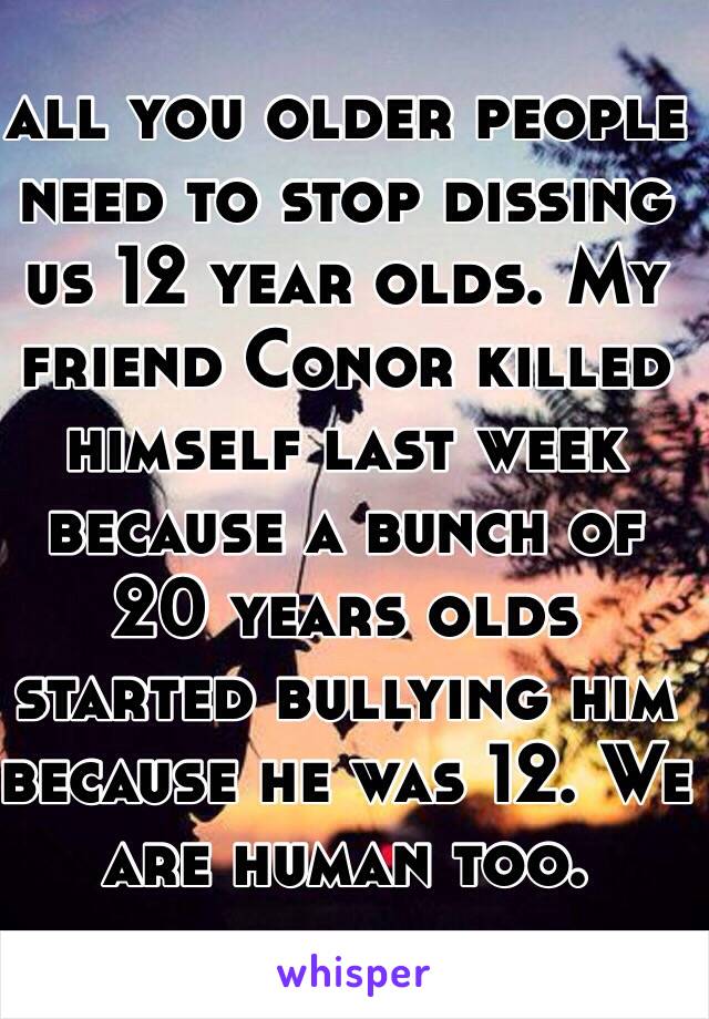 all you older people need to stop dissing us 12 year olds. My friend Conor killed himself last week because a bunch of 20 years olds started bullying him because he was 12. We are human too.