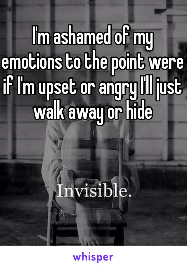 I'm ashamed of my emotions to the point were if I'm upset or angry I'll just walk away or hide