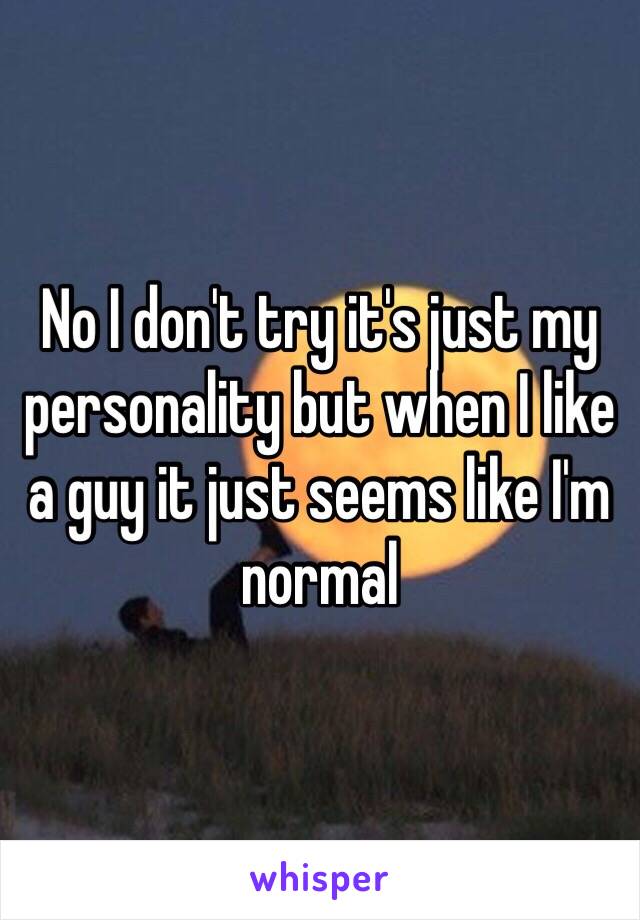 No I don't try it's just my personality but when I like a guy it just seems like I'm normal 