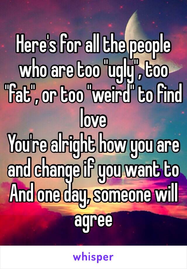 Here's for all the people who are too "ugly", too "fat", or too "weird" to find love
You're alright how you are and change if you want to
And one day, someone will agree