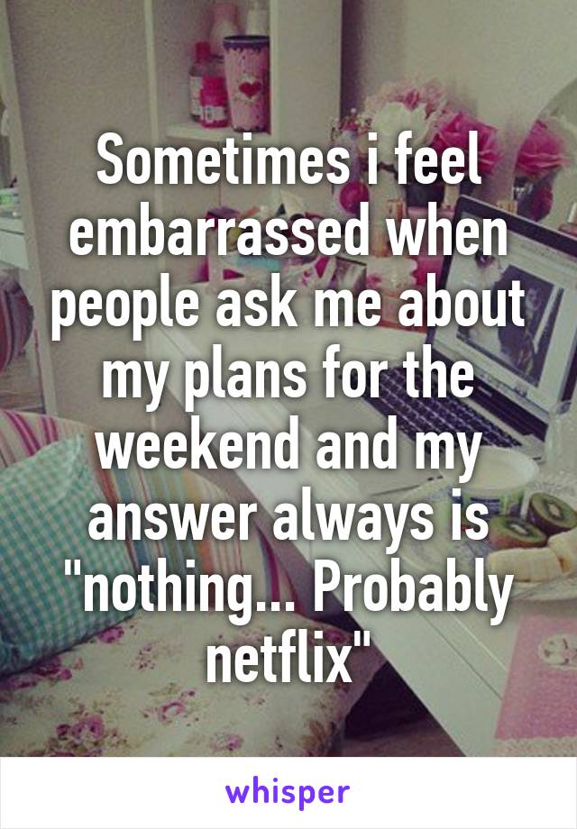 Sometimes i feel embarrassed when people ask me about my plans for the weekend and my answer always is "nothing... Probably netflix"