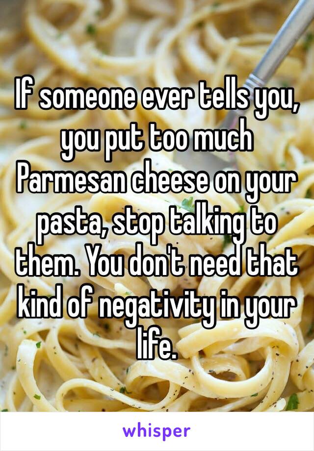 If someone ever tells you, you put too much Parmesan cheese on your pasta, stop talking to them. You don't need that kind of negativity in your life. 