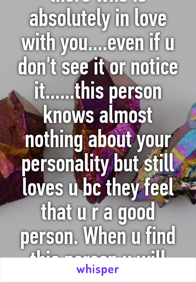 There is someone out there who is absolutely in love with you....even if u don't see it or notice it......this person knows almost nothing about your personality but still loves u bc they feel that u r a good person. When u find this person u will know it 
