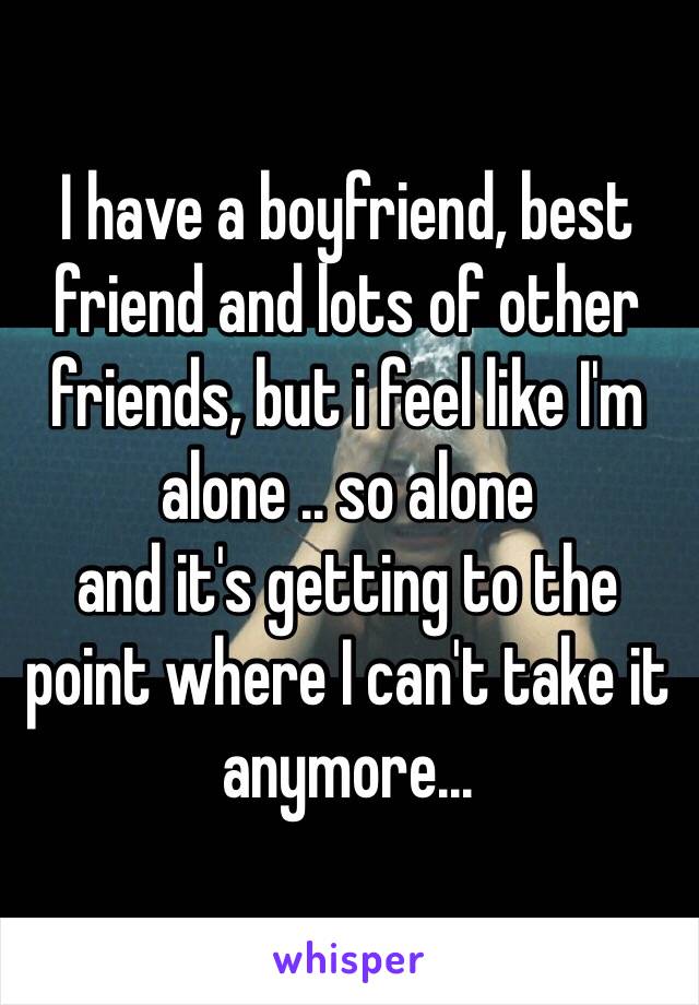 I have a boyfriend, best friend and lots of other friends, but i feel like I'm alone .. so alone
and it's getting to the point where I can't take it anymore...