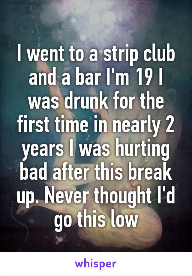 I went to a strip club and a bar I'm 19 I was drunk for the first time in nearly 2 years I was hurting bad after this break up. Never thought I'd go this low