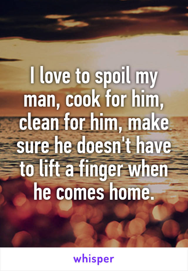 I love to spoil my man, cook for him, clean for him, make sure he doesn't have to lift a finger when he comes home.