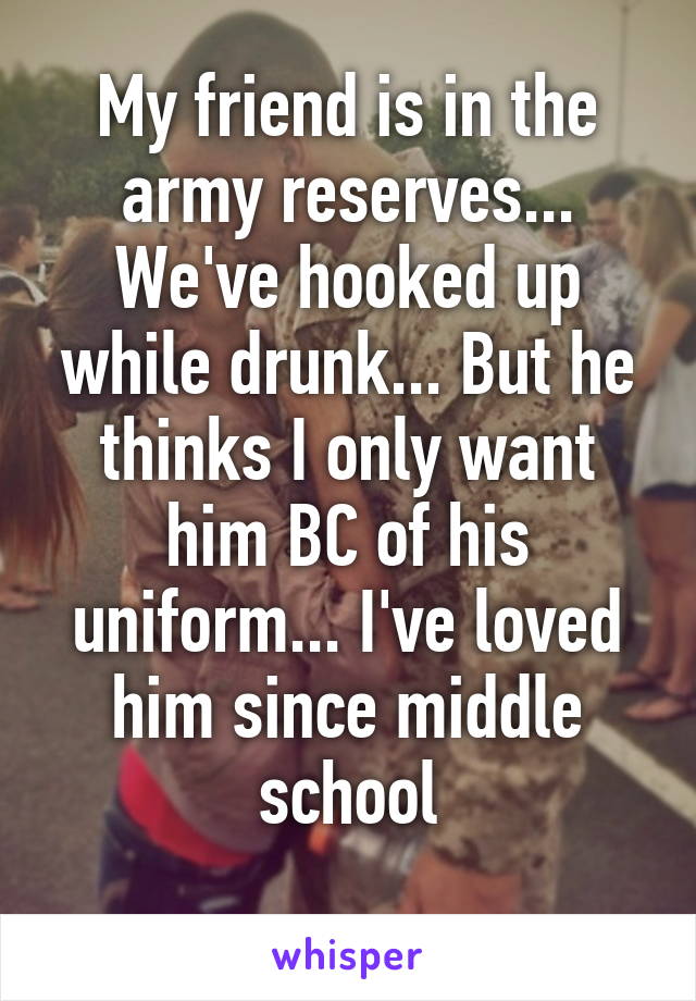 My friend is in the army reserves... We've hooked up while drunk... But he thinks I only want him BC of his uniform... I've loved him since middle school
