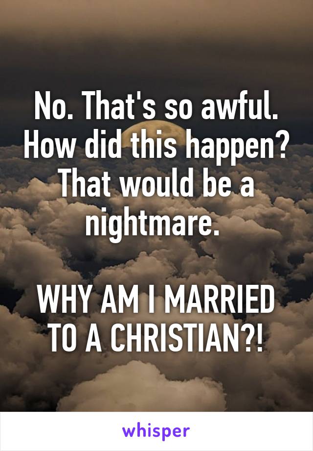 No. That's so awful. How did this happen? That would be a nightmare. 

WHY AM I MARRIED TO A CHRISTIAN?!