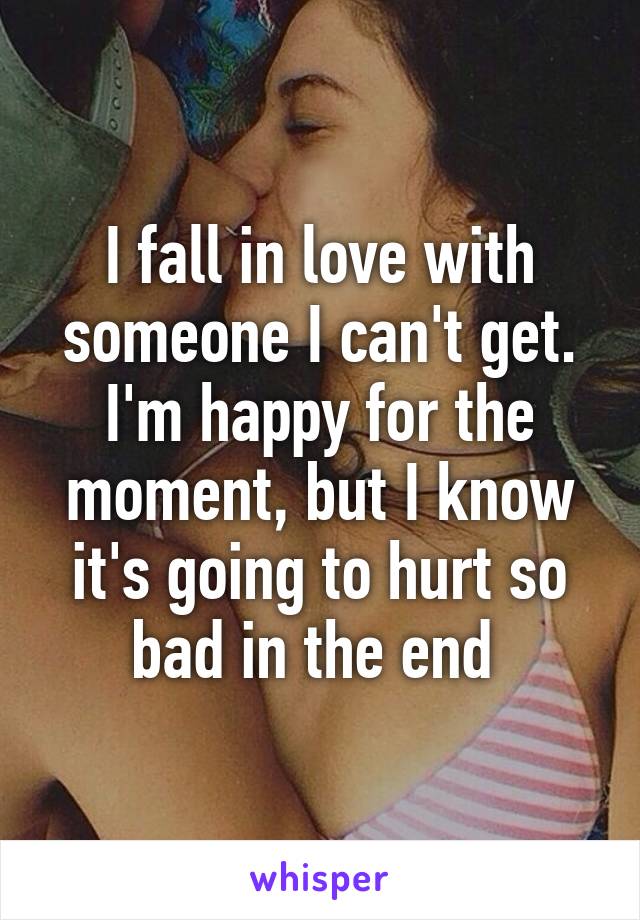 I fall in love with someone I can't get. I'm happy for the moment, but I know it's going to hurt so bad in the end 