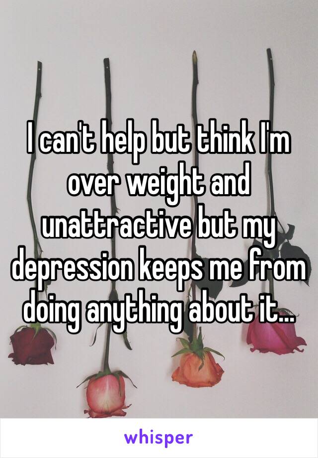 I can't help but think I'm over weight and unattractive but my depression keeps me from doing anything about it...