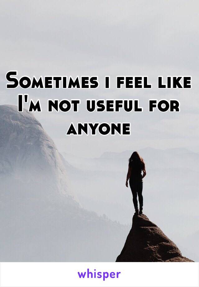 Sometimes i feel like I'm not useful for anyone 