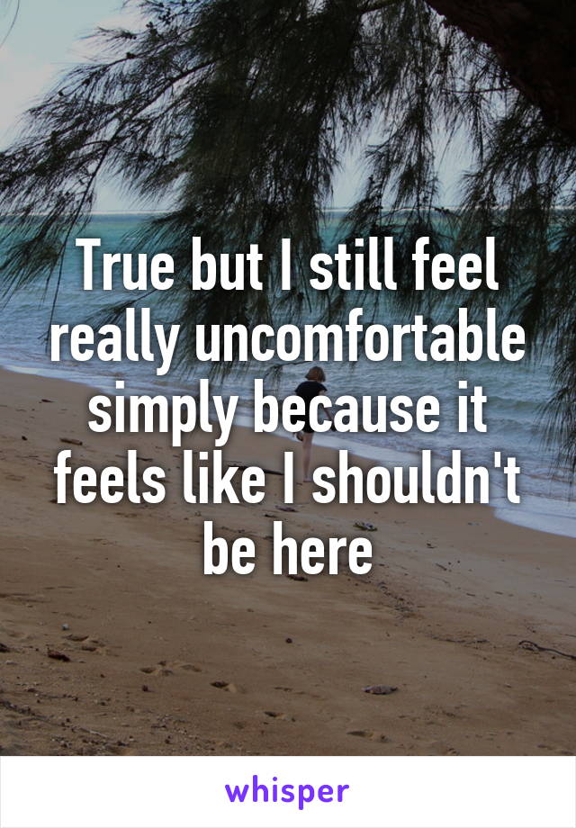 True but I still feel really uncomfortable simply because it feels like I shouldn't be here