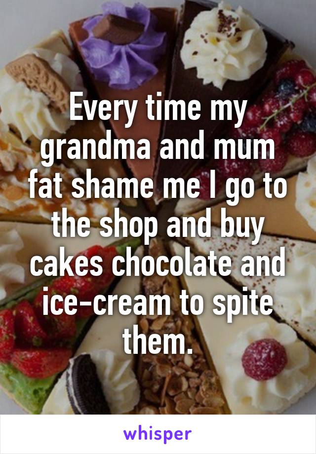 Every time my grandma and mum fat shame me I go to the shop and buy cakes chocolate and ice-cream to spite them.