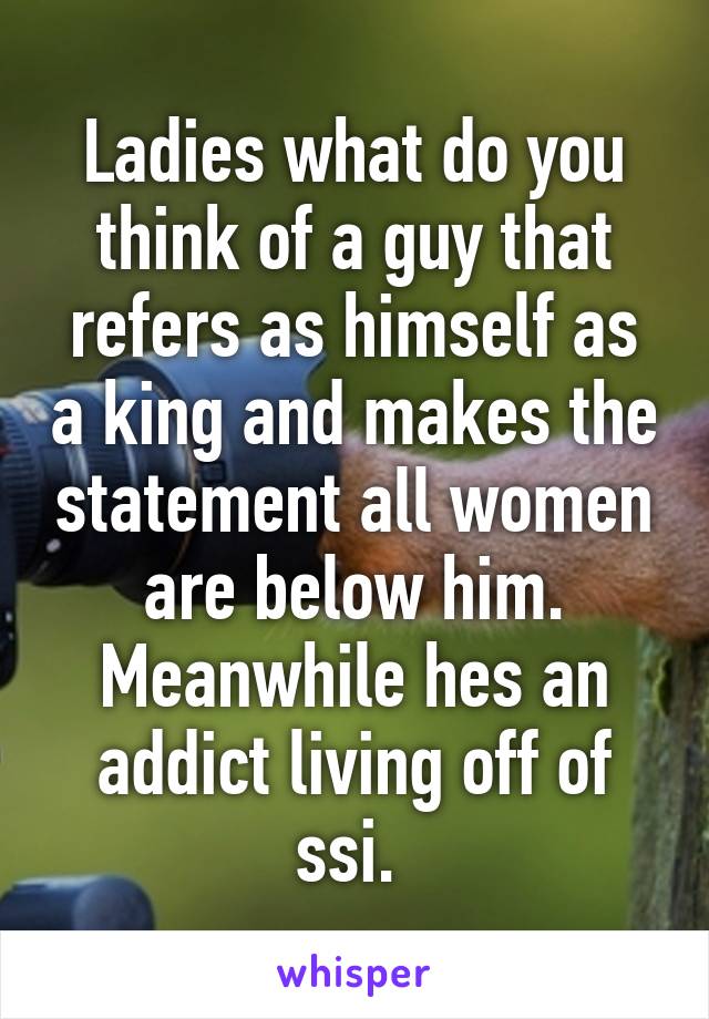 Ladies what do you think of a guy that refers as himself as a king and makes the statement all women are below him. Meanwhile hes an addict living off of ssi. 