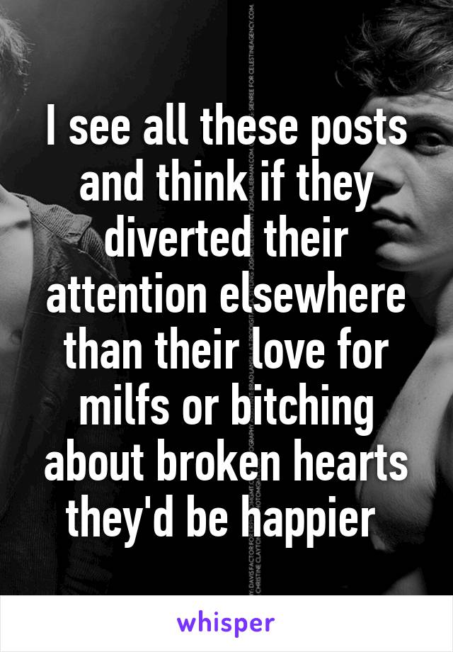 I see all these posts and think if they diverted their attention elsewhere than their love for milfs or bitching about broken hearts they'd be happier 