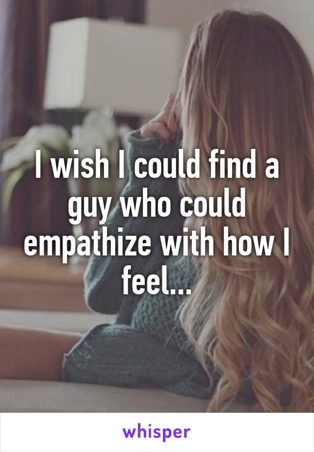 I wish I could find a guy who could empathize with how I feel...