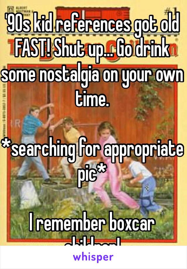 '90s kid references got old FAST! Shut up... Go drink some nostalgia on your own time.

*searching for appropriate pic*

I remember boxcar children!