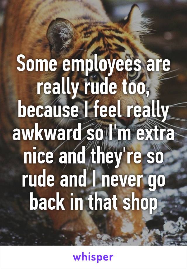 Some employees are really rude too, because I feel really awkward so I'm extra nice and they're so rude and I never go back in that shop