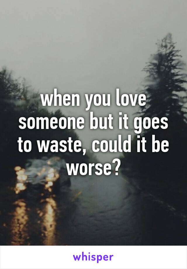 when you love someone but it goes to waste, could it be worse?