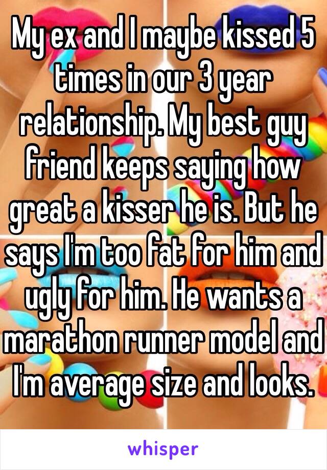 My ex and I maybe kissed 5 times in our 3 year relationship. My best guy friend keeps saying how great a kisser he is. But he says I'm too fat for him and ugly for him. He wants a marathon runner model and I'm average size and looks.