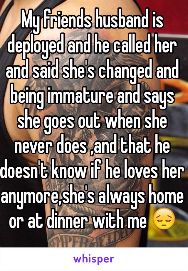 My friends husband is deployed and he called her and said she's changed and being immature and says she goes out when she never does ,and that he doesn't know if he loves her anymore,she's always home or at dinner with me 😔