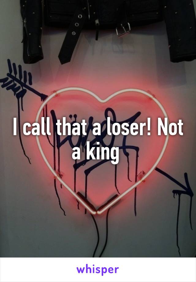 I call that a loser! Not a king 